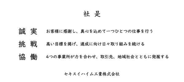 社是　誠実　お客様に感謝し、真心を込めて一つひとつの仕事を行う　挑戦　高い目標を掲げ、達成に向け日々取り組み続ける 協働　4つの事業所が力を合わせ、取引先、地域社会とともに発展する　